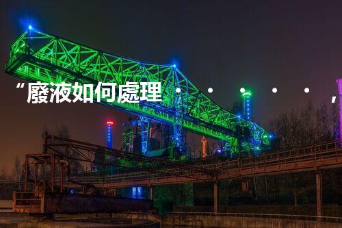 “廢液如何處理，綠色環(huán)保新篇章”
